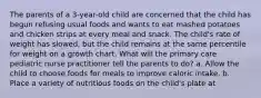 The parents of a 3-year-old child are concerned that the child has begun refusing usual foods and wants to eat mashed potatoes and chicken strips at every meal and snack. The child's rate of weight has slowed, but the child remains at the same percentile for weight on a growth chart. What will the primary care pediatric nurse practitioner tell the parents to do? a. Allow the child to choose foods for meals to improve caloric intake. b. Place a variety of nutritious foods on the child's plate at