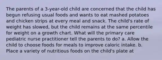 The parents of a 3-year-old child are concerned that the child has begun refusing usual foods and wants to eat mashed potatoes and chicken strips at every meal and snack. The child's rate of weight has slowed, but the child remains at the same percentile for weight on a growth chart. What will the primary care pediatric nurse practitioner tell the parents to do? a. Allow the child to choose foods for meals to improve caloric intake. b. Place a variety of nutritious foods on the child's plate at