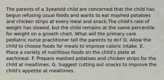 The parents of a 3yearold child are concerned that the child has begun refusing usual foods and wants to eat mashed potatoes and chicken strips at every meal and snack.The child's rate of weight has slowed, but the child remains at the same percentile for weight on a growth chart. What will the primary care pediatric nurse practitioner tell the parents to do? D. Allow the child to choose foods for meals to improve caloric intake. E. Place a variety of nutritious foods on the child's plate at eachmeal. F. Prepare mashed potatoes and chicken strips for the child at mealtimes. G. Suggest cutting out snacks to improve the child's appetite at mealtimes.