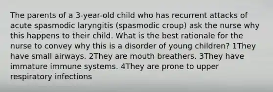 The parents of a 3-year-old child who has recurrent attacks of acute spasmodic laryngitis (spasmodic croup) ask the nurse why this happens to their child. What is the best rationale for the nurse to convey why this is a disorder of young children? 1They have small airways. 2They are mouth breathers. 3They have immature immune systems. 4They are prone to upper respiratory infections