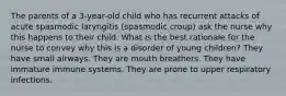 The parents of a 3-year-old child who has recurrent attacks of acute spasmodic laryngitis (spasmodic croup) ask the nurse why this happens to their child. What is the best rationale for the nurse to convey why this is a disorder of young children? They have small airways. They are mouth breathers. They have immature immune systems. They are prone to upper respiratory infections.