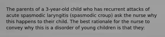 The parents of a 3-year-old child who has recurrent attacks of acute spasmodic laryngitis (spasmodic croup) ask the nurse why this happens to their child. The best rationale for the nurse to convey why this is a disorder of young children is that they: