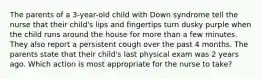 The parents of a 3-year-old child with Down syndrome tell the nurse that their child's lips and fingertips turn dusky purple when the child runs around the house for more than a few minutes. They also report a persistent cough over the past 4 months. The parents state that their child's last physical exam was 2 years ago. Which action is most appropriate for the nurse to take?