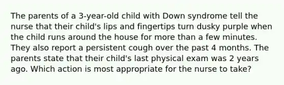 The parents of a 3-year-old child with Down syndrome tell the nurse that their child's lips and fingertips turn dusky purple when the child runs around the house for more than a few minutes. They also report a persistent cough over the past 4 months. The parents state that their child's last physical exam was 2 years ago. Which action is most appropriate for the nurse to take?