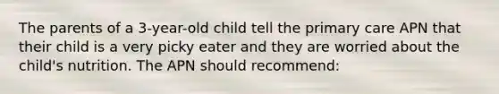 The parents of a 3-year-old child tell the primary care APN that their child is a very picky eater and they are worried about the child's nutrition. The APN should recommend: