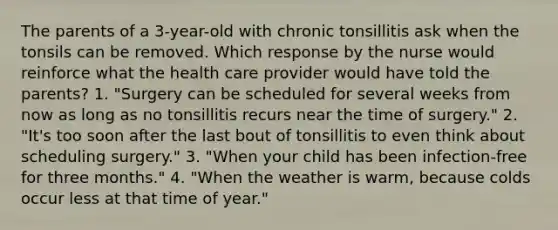 The parents of a 3-year-old with chronic tonsillitis ask when the tonsils can be removed. Which response by the nurse would reinforce what the health care provider would have told the parents? 1. "Surgery can be scheduled for several weeks from now as long as no tonsillitis recurs near the time of surgery." 2. "It's too soon after the last bout of tonsillitis to even think about scheduling surgery." 3. "When your child has been infection-free for three months." 4. "When the weather is warm, because colds occur less at that time of year."