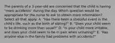 The parents of a 3-year-old are concerned that the child is having "more accidents" during the day. Which question would be appropriate for the nurse to ask to obtain more information? Select all that apply: A. "Has there been a stressful event in the child's life, such as the birth of sibling?" B. "Does your child seem to be drinking more than usual?" D. "Is your child more irritable, and does your child seem to be in pain when urinating?" E. 'Has anyone else in the family had problems with accidents?"