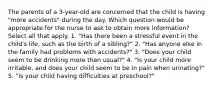 The parents of a 3-year-old are concerned that the child is having "more accidents" during the day. Which question would be appropriate for the nurse to ask to obtain more information? Select all that apply. 1. "Has there been a stressful event in the child's life, such as the birth of a sibling?" 2. "Has anyone else in the family had problems with accidents?" 3. "Does your child seem to be drinking more than usual?" 4. "Is your child more irritable, and does your child seem to be in pain when urinating?" 5. "Is your child having difficulties at preschool?"