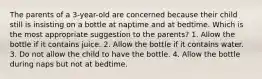 The parents of a 3-year-old are concerned because their child still is insisting on a bottle at naptime and at bedtime. Which is the most appropriate suggestion to the parents? 1. Allow the bottle if it contains juice. 2. Allow the bottle if it contains water. 3. Do not allow the child to have the bottle. 4. Allow the bottle during naps but not at bedtime.