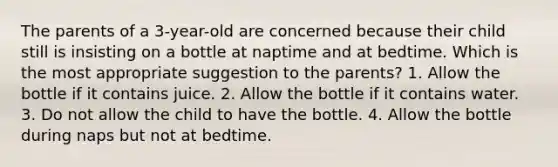 The parents of a 3-year-old are concerned because their child still is insisting on a bottle at naptime and at bedtime. Which is the most appropriate suggestion to the parents? 1. Allow the bottle if it contains juice. 2. Allow the bottle if it contains water. 3. Do not allow the child to have the bottle. 4. Allow the bottle during naps but not at bedtime.