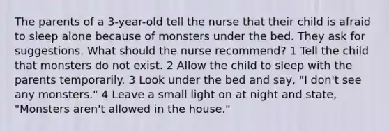 The parents of a 3-year-old tell the nurse that their child is afraid to sleep alone because of monsters under the bed. They ask for suggestions. What should the nurse recommend? 1 Tell the child that monsters do not exist. 2 Allow the child to sleep with the parents temporarily. 3 Look under the bed and say, "I don't see any monsters." 4 Leave a small light on at night and state, "Monsters aren't allowed in the house."