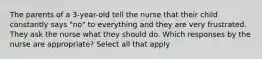 The parents of a 3-year-old tell the nurse that their child constantly says "no" to everything and they are very frustrated. They ask the nurse what they should do. Which responses by the nurse are appropriate? Select all that apply