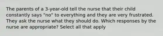 The parents of a 3-year-old tell the nurse that their child constantly says "no" to everything and they are very frustrated. They ask the nurse what they should do. Which responses by the nurse are appropriate? Select all that apply