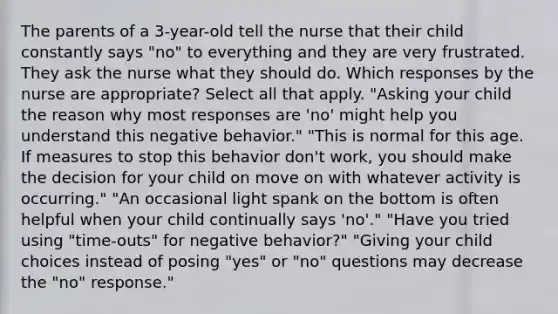 The parents of a 3-year-old tell the nurse that their child constantly says "no" to everything and they are very frustrated. They ask the nurse what they should do. Which responses by the nurse are appropriate? Select all that apply. "Asking your child the reason why most responses are 'no' might help you understand this negative behavior." "This is normal for this age. If measures to stop this behavior don't work, you should make the decision for your child on move on with whatever activity is occurring." "An occasional light spank on the bottom is often helpful when your child continually says 'no'." "Have you tried using "time-outs" for negative behavior?" "Giving your child choices instead of posing "yes" or "no" questions may decrease the "no" response."