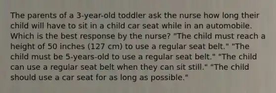 The parents of a 3-year-old toddler ask the nurse how long their child will have to sit in a child car seat while in an automobile. Which is the best response by the nurse? "The child must reach a height of 50 inches (127 cm) to use a regular seat belt." "The child must be 5-years-old to use a regular seat belt." "The child can use a regular seat belt when they can sit still." "The child should use a car seat for as long as possible."