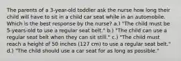 The parents of a 3-year-old toddler ask the nurse how long their child will have to sit in a child car seat while in an automobile. Which is the best response by the nurse? a.) "The child must be 5-years-old to use a regular seat belt." b.) "The child can use a regular seat belt when they can sit still." c.) "The child must reach a height of 50 inches (127 cm) to use a regular seat belt." d.) "The child should use a car seat for as long as possible."