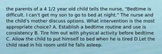 the parents of a 4 1/2 year old child tells the nurse, "Bedtime is difficult. I can't get my son to go to bed at night." The nurse and the child's mother discuss options. What intervention is the most appropriate choice? A. Establish a bedtime routine and use is consistency B. Tire him out with physical activity before bedtime C. Allow the child to put himself to bed when he is tired D.Let the child read in his room until he falls asleep.