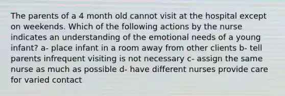 The parents of a 4 month old cannot visit at the hospital except on weekends. Which of the following actions by the nurse indicates an understanding of the emotional needs of a young infant? a- place infant in a room away from other clients b- tell parents infrequent visiting is not necessary c- assign the same nurse as much as possible d- have different nurses provide care for varied contact