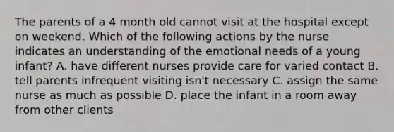 The parents of a 4 month old cannot visit at the hospital except on weekend. Which of the following actions by the nurse indicates an understanding of the emotional needs of a young infant? A. have different nurses provide care for varied contact B. tell parents infrequent visiting isn't necessary C. assign the same nurse as much as possible D. place the infant in a room away from other clients