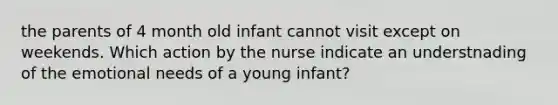 the parents of 4 month old infant cannot visit except on weekends. Which action by the nurse indicate an understnading of the emotional needs of a young infant?