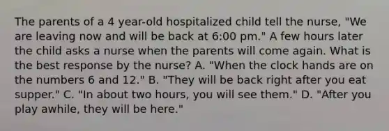 The parents of a 4 year-old hospitalized child tell the nurse, "We are leaving now and will be back at 6:00 pm." A few hours later the child asks a nurse when the parents will come again. What is the best response by the nurse? A. "When the clock hands are on the numbers 6 and 12." B. "They will be back right after you eat supper." C. "In about two hours, you will see them." D. "After you play awhile, they will be here."