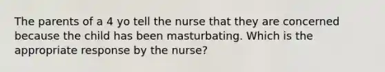 The parents of a 4 yo tell the nurse that they are concerned because the child has been masturbating. Which is the appropriate response by the nurse?