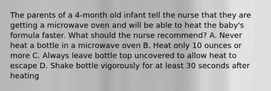 The parents of a 4-month old infant tell the nurse that they are getting a microwave oven and will be able to heat the baby's formula faster. What should the nurse recommend? A. Never heat a bottle in a microwave oven B. Heat only 10 ounces or more C. Always leave bottle top uncovered to allow heat to escape D. Shake bottle vigorously for at least 30 seconds after heating