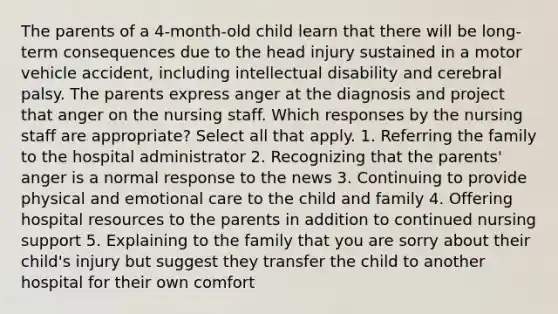 The parents of a 4-month-old child learn that there will be long-term consequences due to the head injury sustained in a motor vehicle accident, including intellectual disability and cerebral palsy. The parents express anger at the diagnosis and project that anger on the nursing staff. Which responses by the nursing staff are appropriate? Select all that apply. 1. Referring the family to the hospital administrator 2. Recognizing that the parents' anger is a normal response to the news 3. Continuing to provide physical and emotional care to the child and family 4. Offering hospital resources to the parents in addition to continued nursing support 5. Explaining to the family that you are sorry about their child's injury but suggest they transfer the child to another hospital for their own comfort