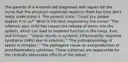 The parents of a 4-month-old diagnosed with sepsis tell the nurse that the physician explained sepsis to them but they don't really understand it. The parents state, "Could you please explain it to us?" What is the best response by the nurse? "The infection your child has causes the release of toxins into the system, which can lead to impaired function in the lungs, liver, and kidneys." "Sepsis results in systemic inflammatory response syndrome (SIRS) due to infection." "The pathophysiology of sepsis is complex." "The pathogens cause an overproduction of proinflammatory cytokines. These cytokines are responsible for the clinically observable effects of the sepsis."