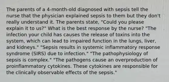 The parents of a 4-month-old diagnosed with sepsis tell the nurse that the physician explained sepsis to them but they don't really understand it. The parents state, "Could you please explain it to us?" What is the best response by the nurse? "The infection your child has causes the release of toxins into the system, which can lead to impaired function in the lungs, liver, and kidneys." "Sepsis results in systemic inflammatory response syndrome (SIRS) due to infection." "The pathophysiology of sepsis is complex." "The pathogens cause an overproduction of proinflammatory cytokines. These cytokines are responsible for the clinically observable effects of the sepsis."