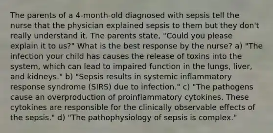 The parents of a 4-month-old diagnosed with sepsis tell the nurse that the physician explained sepsis to them but they don't really understand it. The parents state, "Could you please explain it to us?" What is the best response by the nurse? a) "The infection your child has causes the release of toxins into the system, which can lead to impaired function in the lungs, liver, and kidneys." b) "Sepsis results in systemic inflammatory response syndrome (SIRS) due to infection." c) "The pathogens cause an overproduction of proinflammatory cytokines. These cytokines are responsible for the clinically observable effects of the sepsis." d) "The pathophysiology of sepsis is complex."