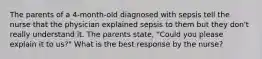 The parents of a 4-month-old diagnosed with sepsis tell the nurse that the physician explained sepsis to them but they don't really understand it. The parents state, "Could you please explain it to us?" What is the best response by the nurse?