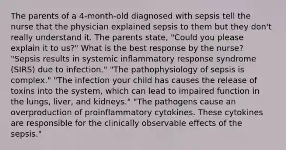 The parents of a 4-month-old diagnosed with sepsis tell the nurse that the physician explained sepsis to them but they don't really understand it. The parents state, "Could you please explain it to us?" What is the best response by the nurse? "Sepsis results in systemic inflammatory response syndrome (SIRS) due to infection." "The pathophysiology of sepsis is complex." "The infection your child has causes the release of toxins into the system, which can lead to impaired function in the lungs, liver, and kidneys." "The pathogens cause an overproduction of proinflammatory cytokines. These cytokines are responsible for the clinically observable effects of the sepsis."