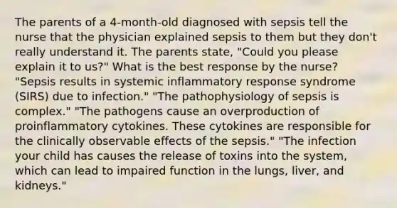 The parents of a 4-month-old diagnosed with sepsis tell the nurse that the physician explained sepsis to them but they don't really understand it. The parents state, "Could you please explain it to us?" What is the best response by the nurse? "Sepsis results in systemic inflammatory response syndrome (SIRS) due to infection." "The pathophysiology of sepsis is complex." "The pathogens cause an overproduction of proinflammatory cytokines. These cytokines are responsible for the clinically observable effects of the sepsis." "The infection your child has causes the release of toxins into the system, which can lead to impaired function in the lungs, liver, and kidneys."