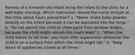 Parents of a 4-month-old infant bring the infant to the clinic for a well-baby checkup. Which instruction should the nurse include at this time about injury prevention? a. "Never shake baby powder directly on the infant because it can be aspirated into the lungs." b. "Do not permit the child to chew paint from window ledges, because the child might absorb too much lead." c. "When the child learns to roll over, you must offer supervision whenever the child is on a surface from which the child might fall." d. "Keep doors of appliances closed at all times."