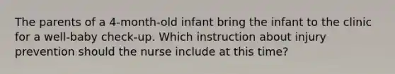 The parents of a 4-month-old infant bring the infant to the clinic for a well-baby check-up. Which instruction about injury prevention should the nurse include at this time?