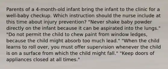 Parents of a 4-month-old infant bring the infant to the clinic for a well-baby checkup. Which instruction should the nurse include at this time about injury prevention? "Never shake baby powder directly on the infant because it can be aspirated into the lungs." "Do not permit the child to chew paint from window ledges, because the child might absorb too much lead." "When the child learns to roll over, you must offer supervision whenever the child is on a surface from which the child might fall." "Keep doors of appliances closed at all times."