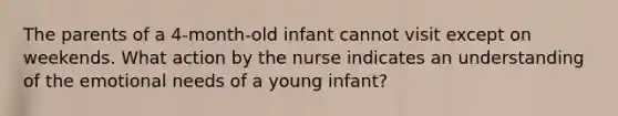 The parents of a 4-month-old infant cannot visit except on weekends. What action by the nurse indicates an understanding of the emotional needs of a young infant?