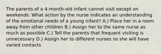 The parents of a 4-month-old infant cannot visit except on weekends. What action by the nurse indicates an understanding of the emotional needs of a young infant? A.) Place her in a room away from other children B.) Assign her to the same nurse as much as possible C.) Tell the parents that frequent visiting is unnecessary D.) Assign her to different nurses so she will have varied contacts