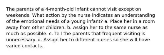 The parents of a 4-month-old infant cannot visit except on weekends. What action by the nurse indicates an understanding of the emotional needs of a young infant? a. Place her in a room away from other children. b. Assign her to the same nurse as much as possible. c. Tell the parents that frequent visiting is unnecessary. d. Assign her to different nurses so she will have varied contacts.