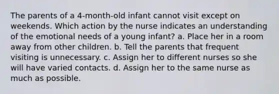 The parents of a 4-month-old infant cannot visit except on weekends. Which action by the nurse indicates an understanding of the emotional needs of a young infant? a. Place her in a room away from other children. b. Tell the parents that frequent visiting is unnecessary. c. Assign her to different nurses so she will have varied contacts. d. Assign her to the same nurse as much as possible.