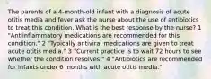 The parents of a 4-month-old infant with a diagnosis of acute otitis media and fever ask the nurse about the use of antibiotics to treat this condition. What is the best response by the nurse? 1 "Antiinflammatory medications are recommended for this condition." 2 "Typically antiviral medications are given to treat acute otitis media." 3 "Current practice is to wait 72 hours to see whether the condition resolves." 4 "Antibiotics are recommended for infants under 6 months with acute otitis media."