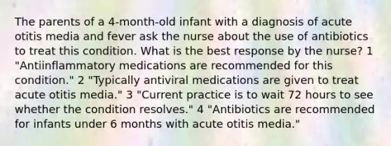 The parents of a 4-month-old infant with a diagnosis of acute otitis media and fever ask the nurse about the use of antibiotics to treat this condition. What is the best response by the nurse? 1 "Antiinflammatory medications are recommended for this condition." 2 "Typically antiviral medications are given to treat acute otitis media." 3 "Current practice is to wait 72 hours to see whether the condition resolves." 4 "Antibiotics are recommended for infants under 6 months with acute otitis media."