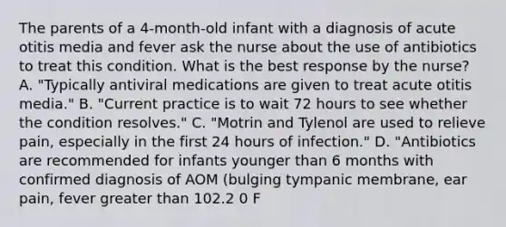 The parents of a 4-month-old infant with a diagnosis of acute otitis media and fever ask the nurse about the use of antibiotics to treat this condition. What is the best response by the nurse? A. "Typically antiviral medications are given to treat acute otitis media." B. "Current practice is to wait 72 hours to see whether the condition resolves." C. "Motrin and Tylenol are used to relieve pain, especially in the first 24 hours of infection." D. "Antibiotics are recommended for infants younger than 6 months with confirmed diagnosis of AOM (bulging tympanic membrane, ear pain, fever greater than 102.2 0 F