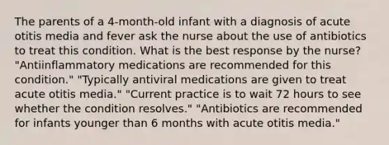 The parents of a 4-month-old infant with a diagnosis of acute otitis media and fever ask the nurse about the use of antibiotics to treat this condition. What is the best response by the nurse? "Antiinflammatory medications are recommended for this condition." "Typically antiviral medications are given to treat acute otitis media." "Current practice is to wait 72 hours to see whether the condition resolves." "Antibiotics are recommended for infants younger than 6 months with acute otitis media."