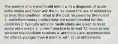 The parents of a 4-month-old infant with a diagnosis of acute otitis media and fever ask the nurse about the use of antibiotics to treat this condition. What is the best response by the nurse? 1. antiinflammatory medications are recommended for this condition 2. typically antiviral medications are given to treat acute otitis media 3. current practice is to wait 72 hours to see whether the condition resolves 4. antibiotics are recommended for infants younger than 6 months with acute otitis media