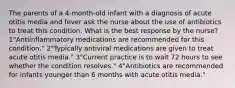 The parents of a 4-month-old infant with a diagnosis of acute otitis media and fever ask the nurse about the use of antibiotics to treat this condition. What is the best response by the nurse? 1"Antiinflammatory medications are recommended for this condition." 2"Typically antiviral medications are given to treat acute otitis media." 3"Current practice is to wait 72 hours to see whether the condition resolves." 4"Antibiotics are recommended for infants younger than 6 months with acute otitis media."