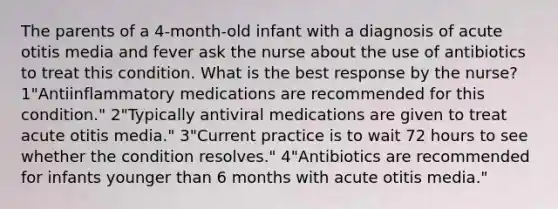 The parents of a 4-month-old infant with a diagnosis of acute otitis media and fever ask the nurse about the use of antibiotics to treat this condition. What is the best response by the nurse? 1"Antiinflammatory medications are recommended for this condition." 2"Typically antiviral medications are given to treat acute otitis media." 3"Current practice is to wait 72 hours to see whether the condition resolves." 4"Antibiotics are recommended for infants younger than 6 months with acute otitis media."