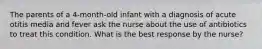 The parents of a 4-month-old infant with a diagnosis of acute otitis media and fever ask the nurse about the use of antibiotics to treat this condition. What is the best response by the nurse?