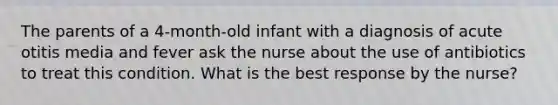 The parents of a 4-month-old infant with a diagnosis of acute otitis media and fever ask the nurse about the use of antibiotics to treat this condition. What is the best response by the nurse?